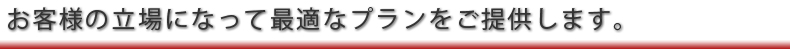 お客様の立場になって最適なプランをご提供します