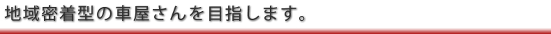 地域密着型の車屋さんを目指します。