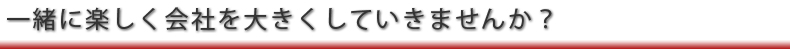 一緒に楽しく会社を大きくしませんか